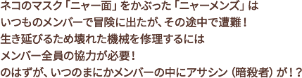 ネコのマスク「ニャー面」をかぶった「ニャーメンズ」は、いつものメンバーで冒険に出たが、その途中で遭難!生き延びるため壊れた機械を修理するにはメンバー全員の協力が必要!のはずが、いつのまにかメンバーの中にアサシン(暗殺者)が!?