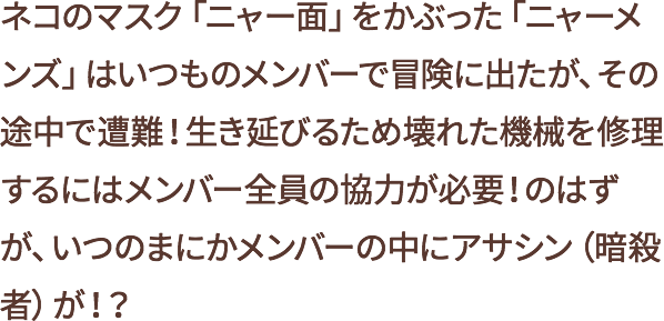 ネコのマスク「ニャー面」をかぶった「ニャーメンズ」は、いつものメンバーで冒険に出たが、その途中で遭難!生き延びるため壊れた機械を修理するにはメンバー全員の協力が必要!のはずが、いつのまにかメンバーの中にアサシン(暗殺者)が!?