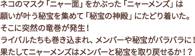 ネコのマスク「ニャー面」をかぶった「ニャーメンズ」は願いが叶う秘宝を集めて「秘宝の神殿」にたどり着いた。そこに突然の竜巻が発生!ライバルたちも巻き込まれ、メンバーや秘宝がバラバラに!果たしてニャーメンズはメンバーと秘宝を取り戻せるか!?