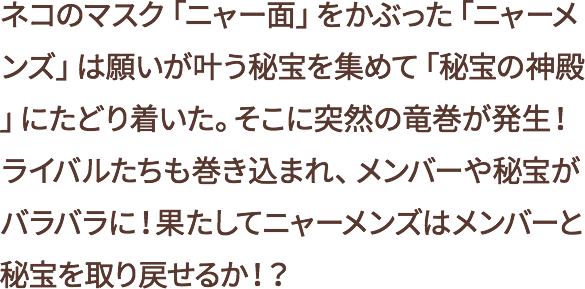 ネコのマスク「ニャー面」をかぶった「ニャーメンズ」は願いが叶う秘宝を集めて「秘宝の神殿」にたどり着いた。そこに突然の竜巻が発生!ライバルたちも巻き込まれ、メンバーや秘宝がバラバラに!果たしてニャーメンズはメンバーと秘宝を取り戻せるか!?