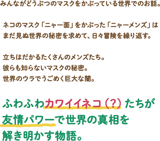 みんながどうぶつのマスクをかぶっている世界でのお話。ネコのマスク「ニャー面」をかぶった「ニャーメンズ」はまだ見ぬ世界の秘密を求めて、日々冒険を繰り返す。立ちはだかるたくさんのメンズたち。彼らも知らないマスクの秘密。世界のウラでうごめく巨大な闇。ふわふわカワイイネコ(?)たちが友情パワーで世界の真相を解き明かす物語。