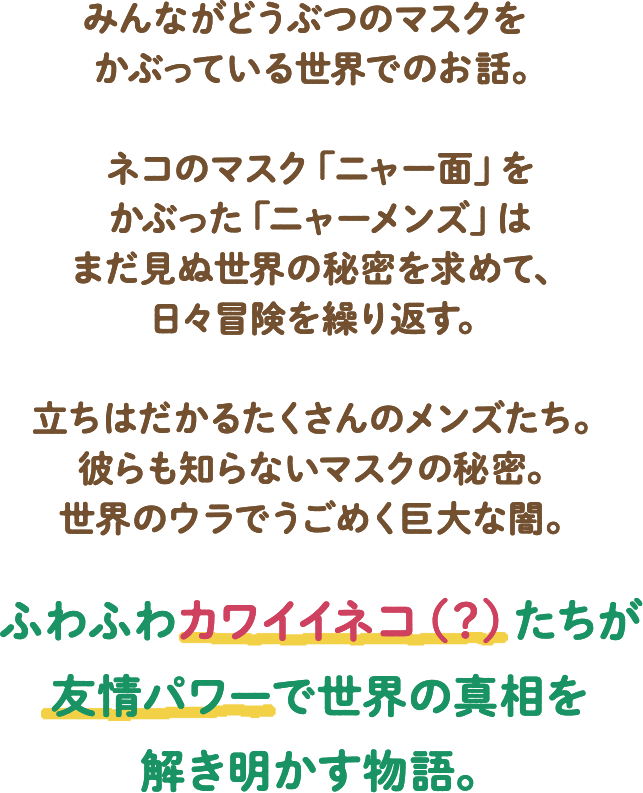 みんながどうぶつのマスクをかぶっている世界でのお話。ネコのマスク「ニャー面」をかぶった「ニャーメンズ」はまだ見ぬ世界の秘密を求めて、日々冒険を繰り返す。立ちはだかるたくさんのメンズたち。彼らも知らないマスクの秘密。世界のウラでうごめく巨大な闇。ふわふわカワイイネコ(?)たちが友情パワーで世界の真相を解き明かす物語。